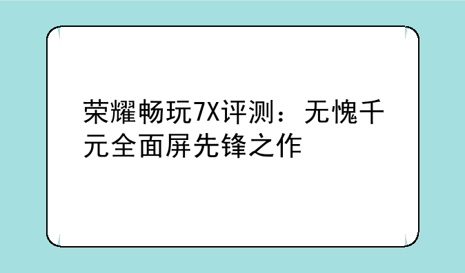 荣耀畅玩7X评测：无愧千元全面屏先锋之作