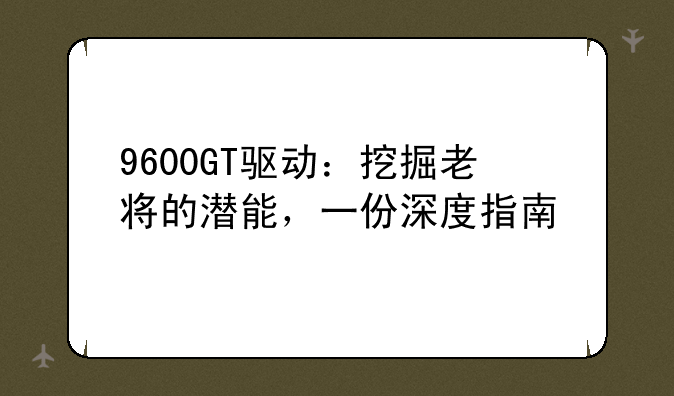 9600GT驱动：挖掘老将的潜能，一份深度指南