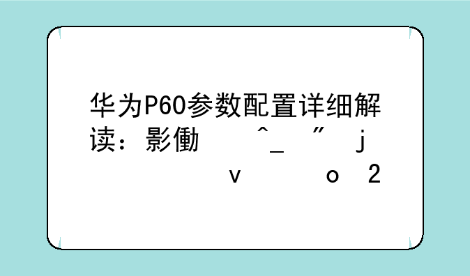 华为P60参数配置详细解读：影像旗舰的全面进化
