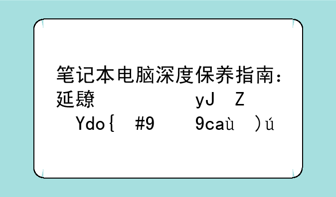 笔记本电脑深度保养指南：延长使用寿命，提升性能