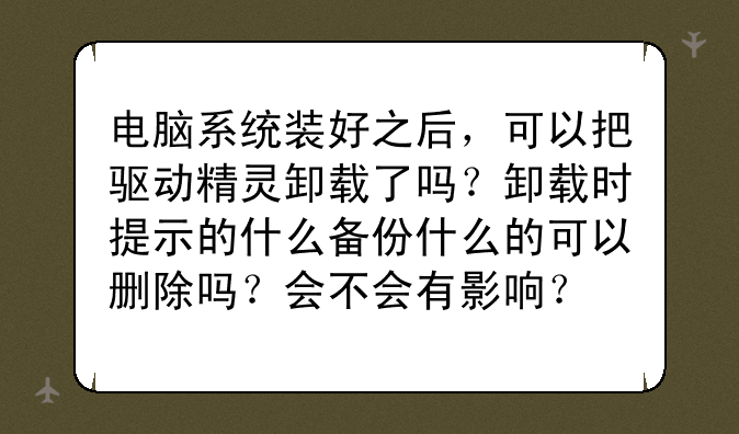 电脑系统装好之后，可以把驱动精灵卸载了吗？卸载时提示的什么备份什么的可以删除吗？会不会有影响？