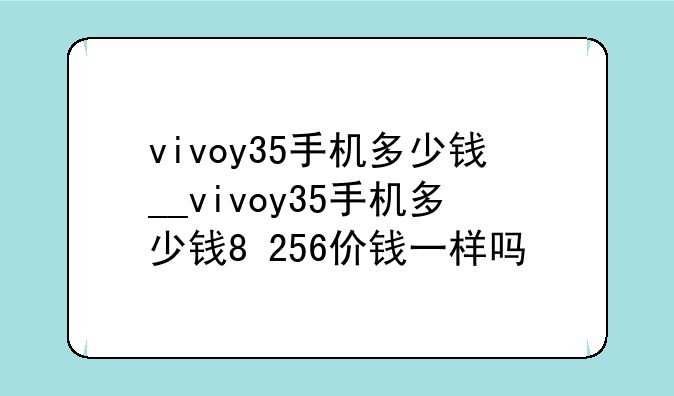 vivoy35手机多少钱__vivoy35手机多少钱8+256价钱一样吗