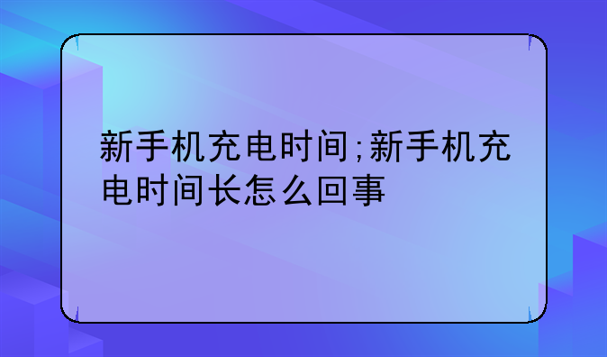 新手机充电时间;新手机充电时间长怎么回事