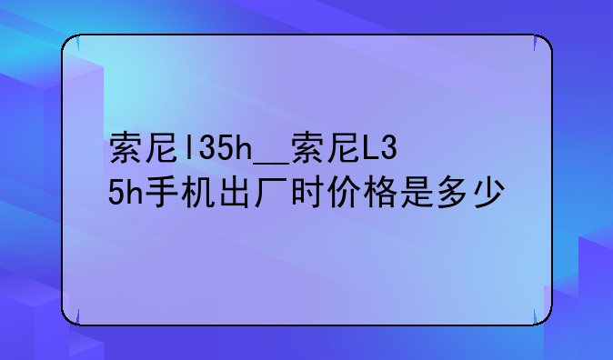 索尼l35h__索尼L35h手机出厂时价格是多少