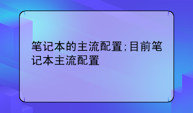 笔记本的主流配置;目前笔记本主流配置