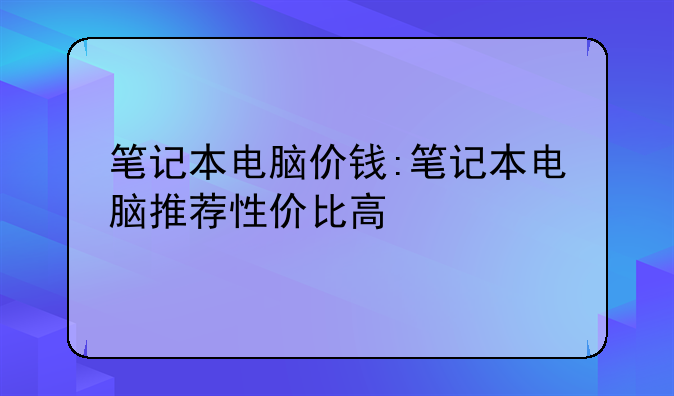 笔记本电脑价钱:笔记本电脑推荐性价比高
