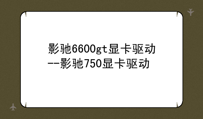 影驰6600gt显卡驱动--影驰750显卡驱动