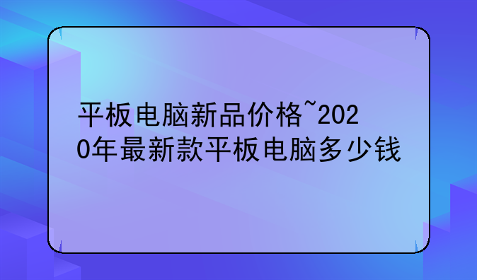 平板电脑新品价格~2020年最新款平板电脑多少钱