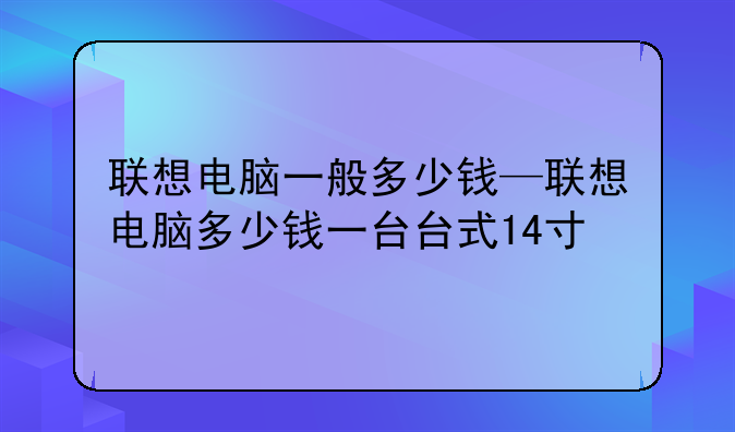 联想电脑一般多少钱—联想电脑多少钱一台台式14寸