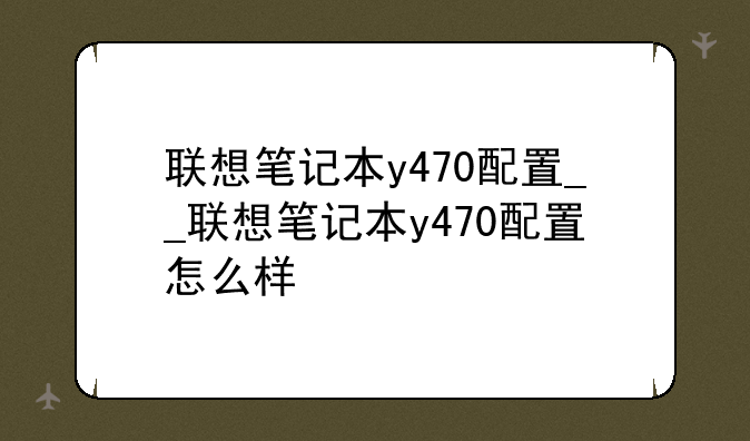 联想笔记本y470配置__联想笔记本y470配置怎么样