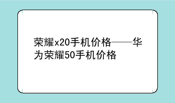 荣耀x20手机价格——华为荣耀50手机价格