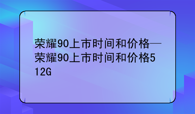 荣耀90上市时间和价格—荣耀90上市时间和价格512G