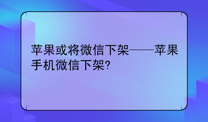 苹果或将微信下架——苹果手机微信下架?