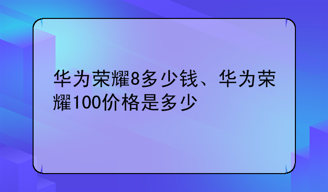 华为荣耀8多少钱、华为荣耀100价格是多少