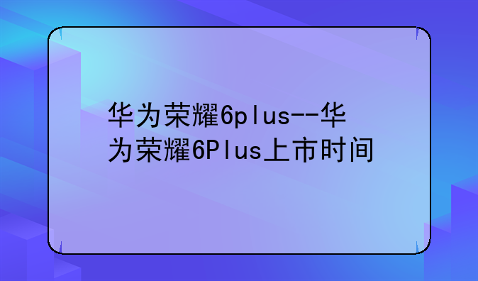 华为荣耀6plus--华为荣耀6Plus上市时间