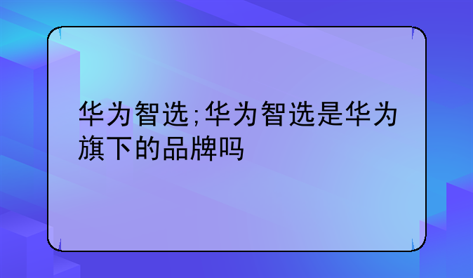 华为智选;华为智选是华为旗下的品牌吗
