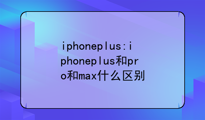 iphoneplus:iphoneplus和pro和max什么区别