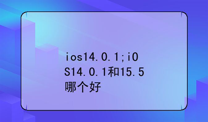 ios14.0.1;iOS14.0.1和15.5哪个好